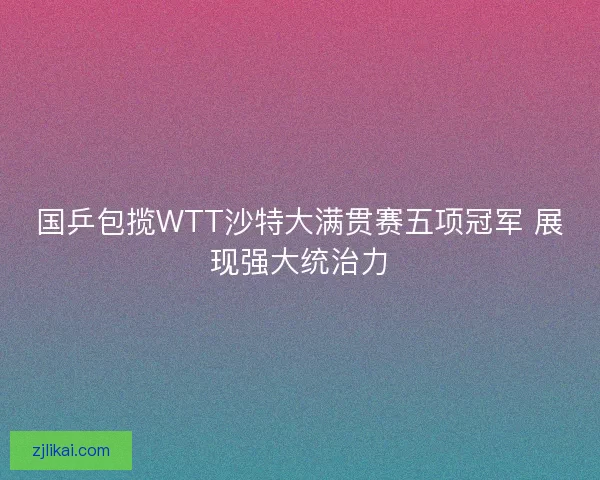 国乒包揽WTT沙特大满贯赛五项冠军 展现强大统治力
