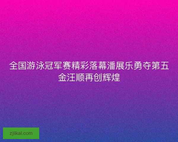 全国游泳冠军赛精彩落幕潘展乐勇夺第五金汪顺再创辉煌